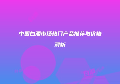 中国白酒市场热门产品推荐与价格解析