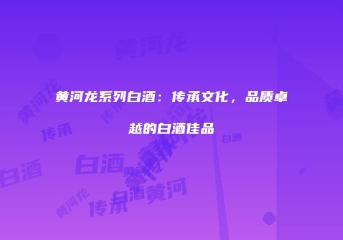 黄河龙系列白酒：传承文化，品质卓越的白酒佳品