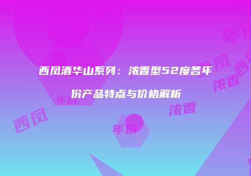 西凤酒华山系列：浓香型52度各年份产品特点与价格解析