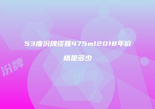 53度汾牌淡雅475ml2018年价格是多少