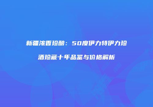 新疆浓香珍酿：50度伊力特伊力珍酒珍藏十年品鉴与价格解析