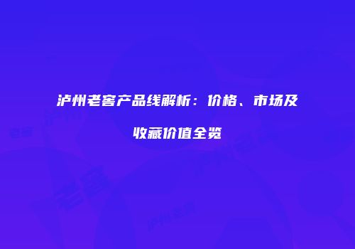 泸州老窖产品线解析：价格、市场及收藏价值全览