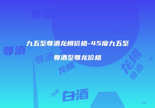 九五至尊酒龙樽价格-45度九五至尊酒至尊龙价格