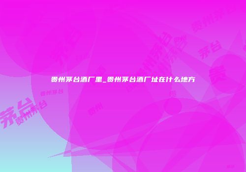 贵州茅台酒厂里_贵州茅台酒厂址在什么地方
