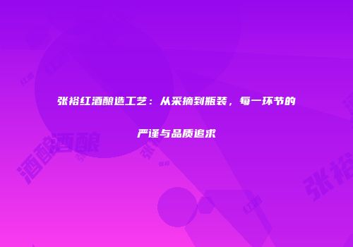 张裕红酒酿造工艺：从采摘到瓶装，每一环节的严谨与品质追求