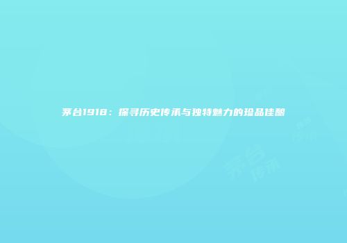 茅台1918：探寻历史传承与独特魅力的珍品佳酿
