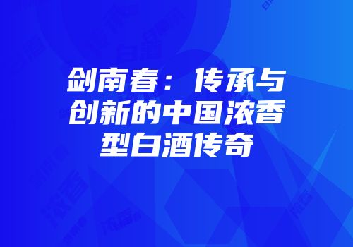 剑南春：传承与创新的中国浓香型白酒传奇