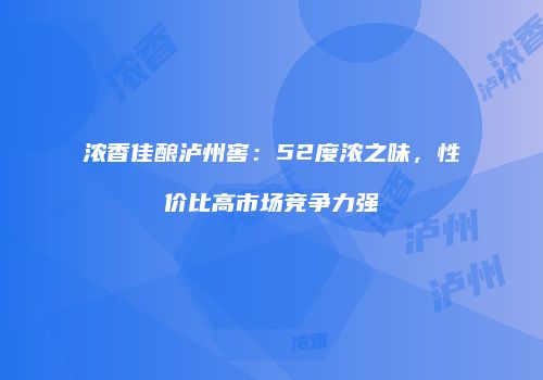 浓香佳酿泸州窖：52度浓之味，性价比高市场竞争力强