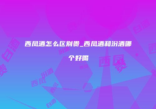 西凤酒怎么区别贵_西凤酒和汾酒哪个好喝