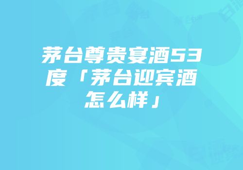 茅台尊贵宴酒53度「茅台迎宾酒怎么样」