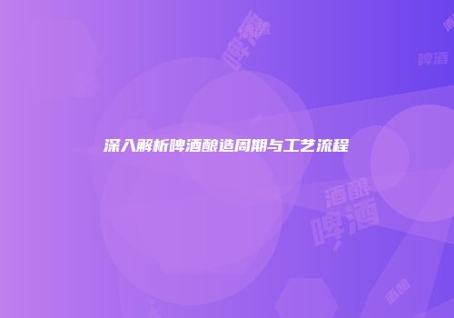 深入解析啤酒酿造周期与工艺流程