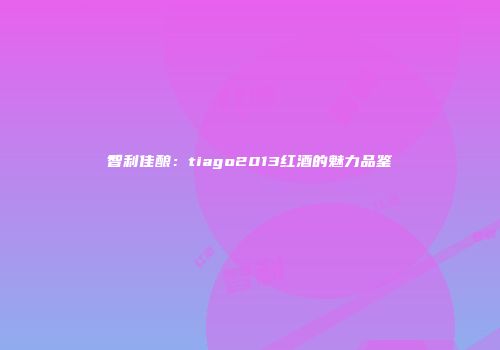 智利佳酿：tiago2013红酒的魅力品鉴