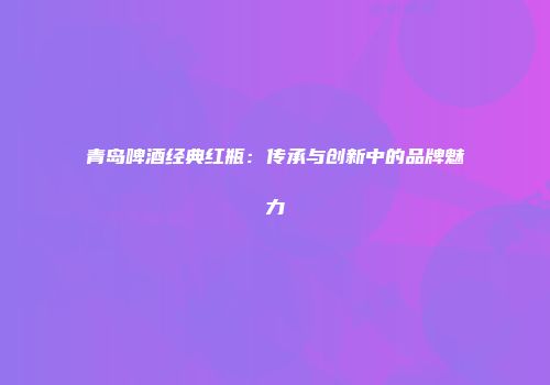青岛啤酒经典红瓶：传承与创新中的品牌魅力