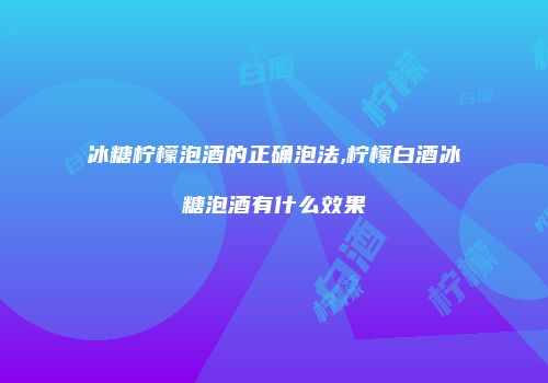 冰糖柠檬泡酒的正确泡法,柠檬白酒冰糖泡酒有什么效果