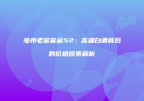 亳州老窖窖藏52：高端白酒背后的价格因素解析