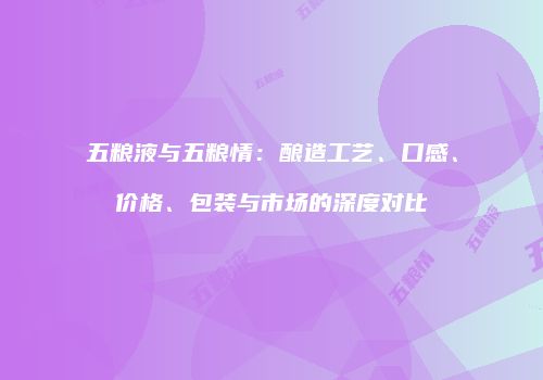 五粮液与五粮情：酿造工艺、口感、价格、包装与市场的深度对比