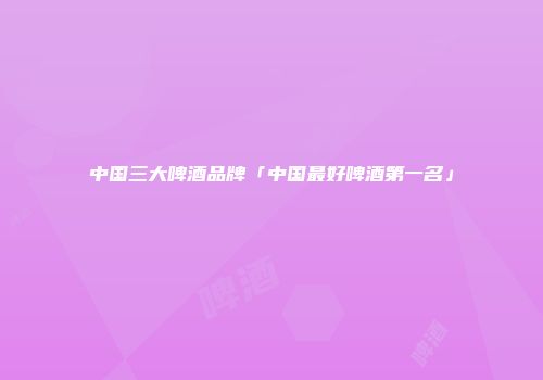 中国三大啤酒品牌「中国最好啤酒第一名」