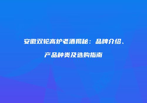 安徽双轮高炉老酒揭秘：品牌介绍、产品种类及选购指南