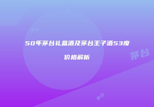 50年茅台礼盒酒及茅台王子酒53度价格解析