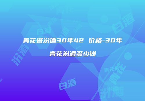 青花瓷汾酒30年42 价格-30年青花汾酒多少钱