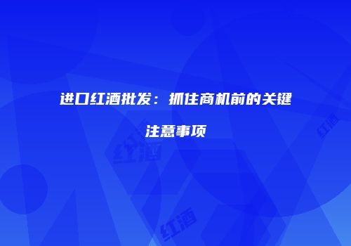 进口红酒批发：抓住商机前的关键注意事项