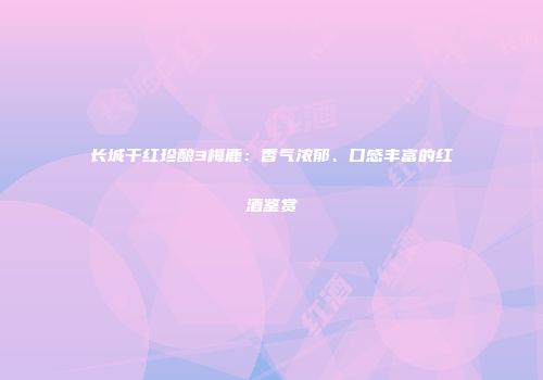 长城干红珍酿3梅鹿：香气浓郁、口感丰富的红酒鉴赏