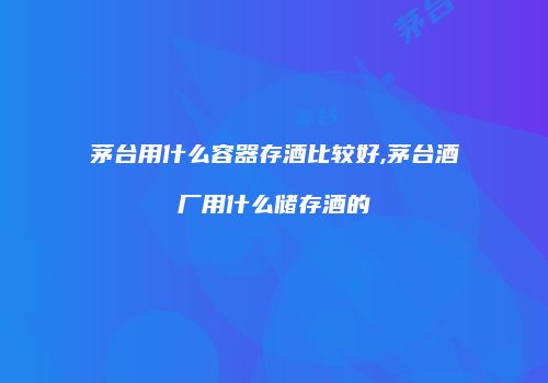 茅台用什么容器存酒比较好,茅台酒厂用什么储存酒的