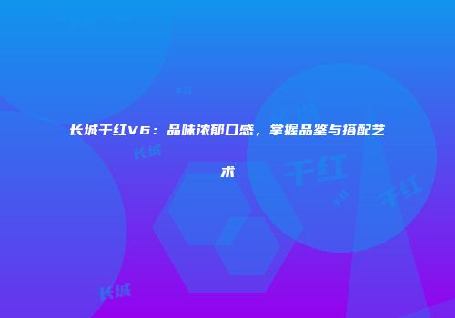 长城干红V6：品味浓郁口感，掌握品鉴与搭配艺术