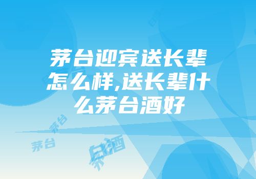 茅台迎宾送长辈怎么样,送长辈什么茅台酒好