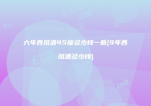 六年西凤酒45度多少钱一瓶(9年西凤酒多少钱)