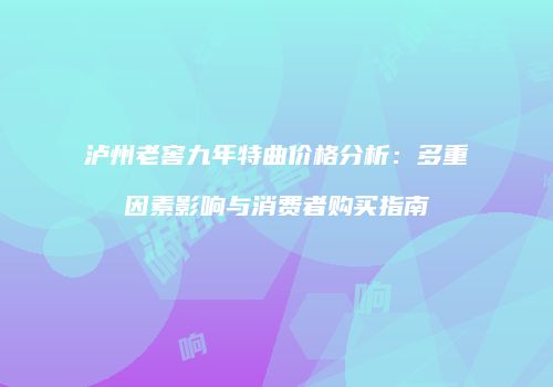 泸州老窖九年特曲价格分析：多重因素影响与消费者购买指南