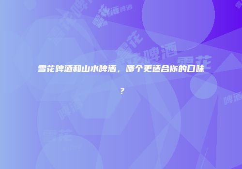雪花啤酒和山水啤酒，哪个更适合你的口味？