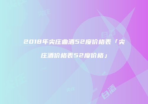 2018年尖庄曲酒52度价格表「尖庄酒价格表52度价格」