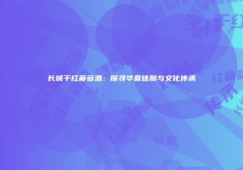 长城干红葡萄酒：探寻华夏佳酿与文化传承