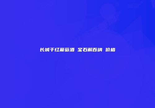 长城干红葡萄酒 宝石解百纳 价格