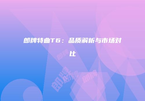 郎牌特曲T6：品质解析与市场对比