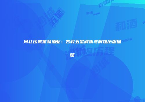 河北沙城家和酒业：古驿五星解析与辉煌历程回顾