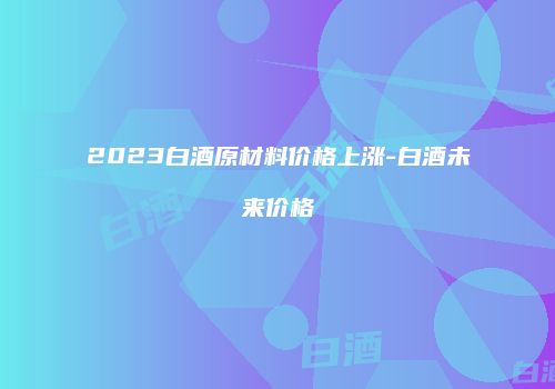 2023白酒原材料价格上涨-白酒未来价格