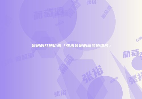 最贵的红酒价格「张裕最贵的葡萄酒排名」