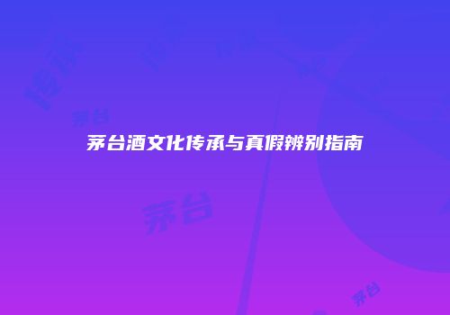 茅台酒文化传承与真假辨别指南