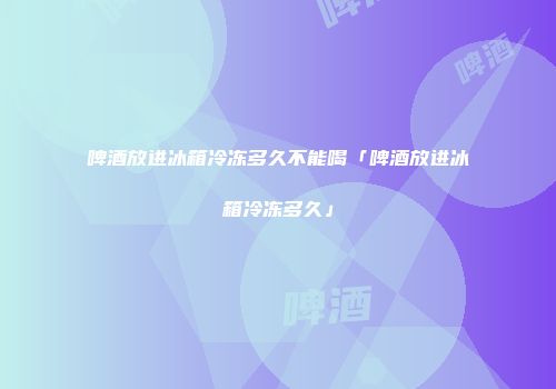 啤酒放进冰箱冷冻多久不能喝「啤酒放进冰箱冷冻多久」