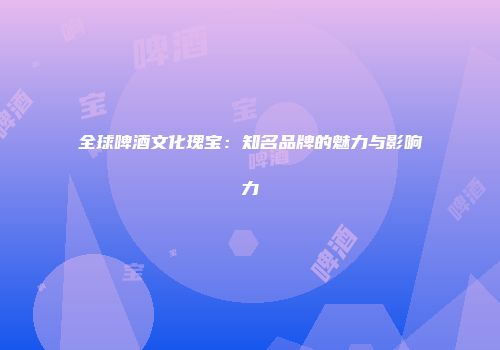 全球啤酒文化瑰宝：知名品牌的魅力与影响力