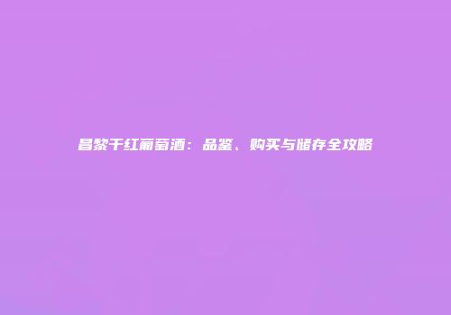 昌黎干红葡萄酒：品鉴、购买与储存全攻略