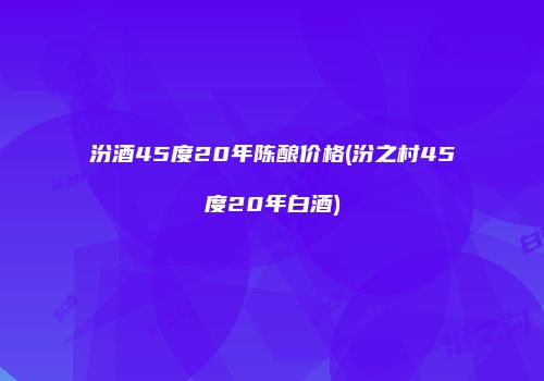 汾酒45度20年陈酿价格(汾之村45度20年白酒)