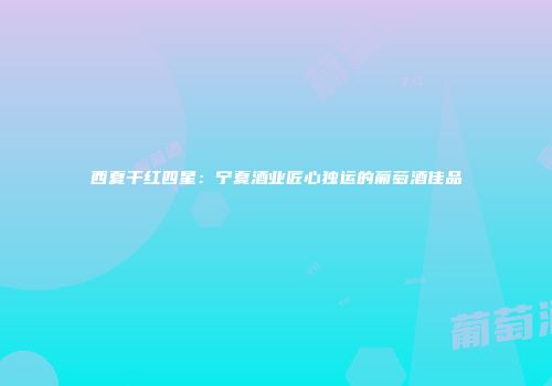 西夏干红四星：宁夏酒业匠心独运的葡萄酒佳品