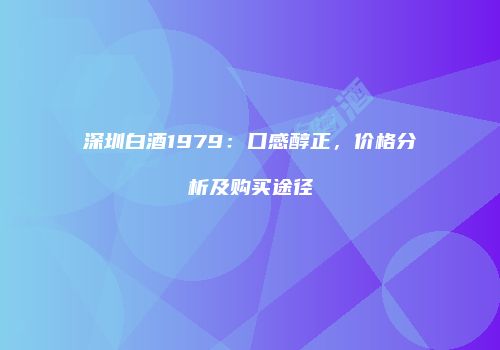 深圳白酒1979：口感醇正，价格分析及购买途径