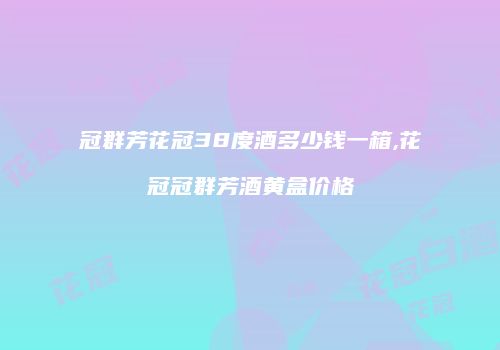 冠群芳花冠38度酒多少钱一箱,花冠冠群芳酒黄盒价格
