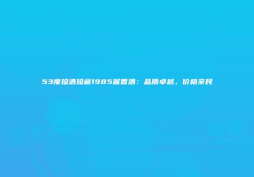 53度珍酒珍藏1985酱香酒：品质卓越，价格亲民