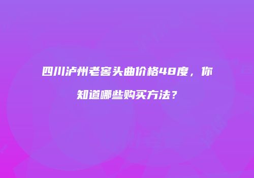 四川泸州老窖头曲价格48度，你知道哪些购买方法？