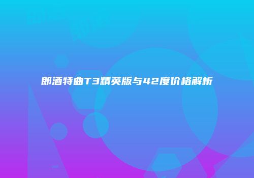郎酒特曲T3精英版与42度价格解析